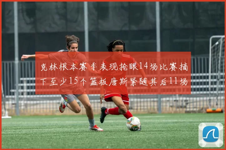 克林根本赛季表现抢眼14场比赛摘下至少15个篮板唐斯紧随其后11场精彩表现
