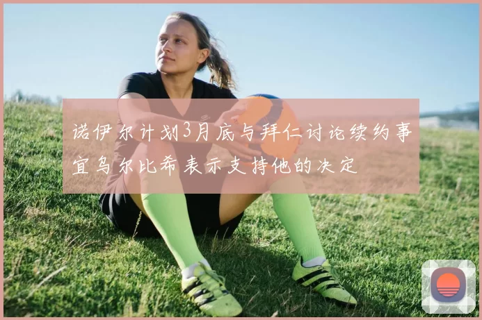 诺伊尔计划3月底与拜仁讨论续约事宜乌尔比希表示支持他的决定