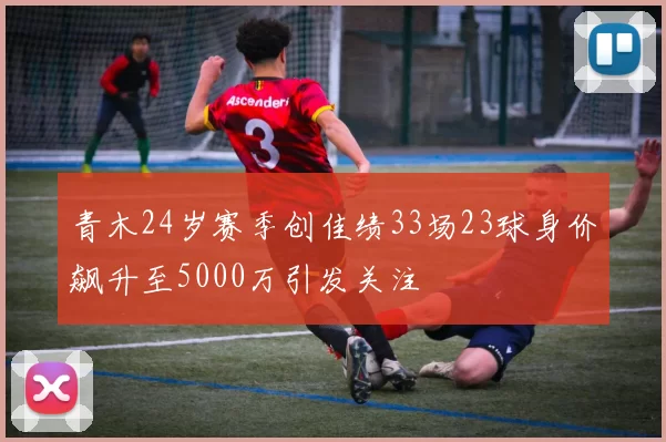 青木24岁赛季创佳绩33场23球身价飙升至5000万引发关注