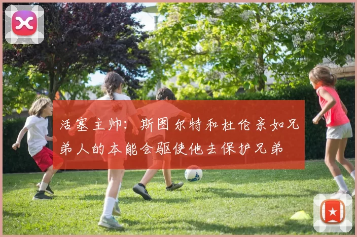 活塞主帅：斯图尔特和杜伦亲如兄弟人的本能会驱使他去保护兄弟