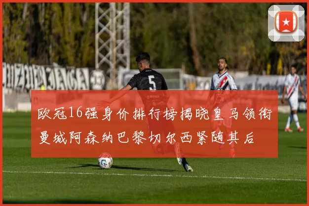 欧冠16强身价排行榜揭晓皇马领衔曼城阿森纳巴黎切尔西紧随其后