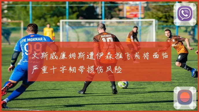 文斯威廉姆斯遭伊森推飞或将面临严重十字韧带损伤风险