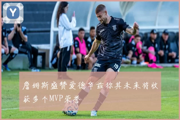 詹姆斯盛赞爱德华兹称其未来将收获多个MVP荣誉