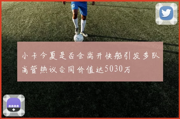 小卡今夏是否会离开快船引发多队高管热议合同价值达5030万