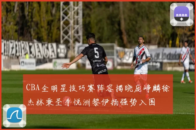 CBA全明星技巧赛阵容揭晓庞峥麟徐杰林秉圣李悦洲黎伊扬强势入围