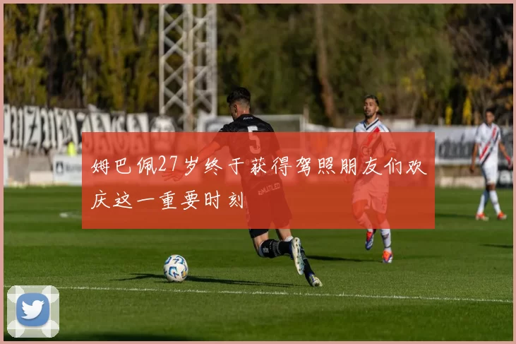 姆巴佩27岁终于获得驾照朋友们欢庆这一重要时刻