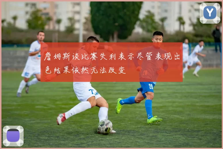 詹姆斯谈比赛失利表示尽管表现出色结果依然无法改变