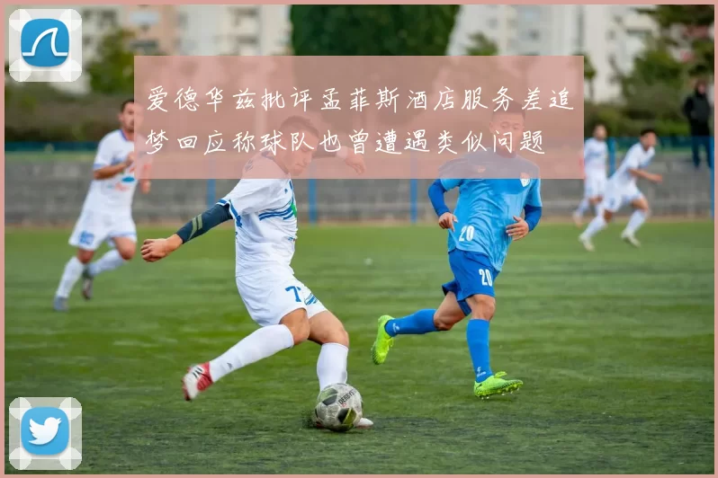 爱德华兹批评孟菲斯酒店服务差追梦回应称球队也曾遭遇类似问题