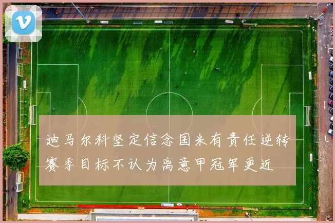 迪马尔科坚定信念国米有责任逆转赛季目标不认为离意甲冠军更近
