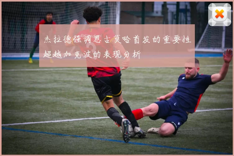 杰拉德强调恩古莫哈首发的重要性超越加克波的表现分析