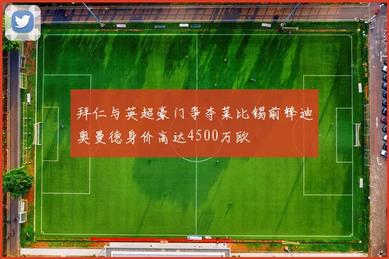 拜仁与英超豪门争夺莱比锡前锋迪奥曼德身价高达4500万欧