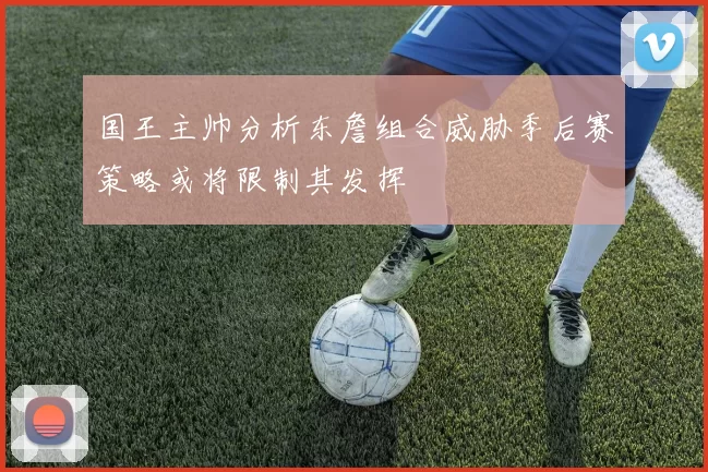国王主帅分析东詹组合威胁季后赛策略或将限制其发挥