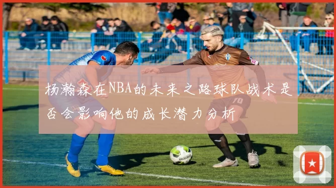 杨瀚森在NBA的未来之路球队战术是否会影响他的成长潜力分析