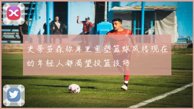 史蒂芬森称库里重塑篮球风格现在的年轻人都渴望投篮技巧