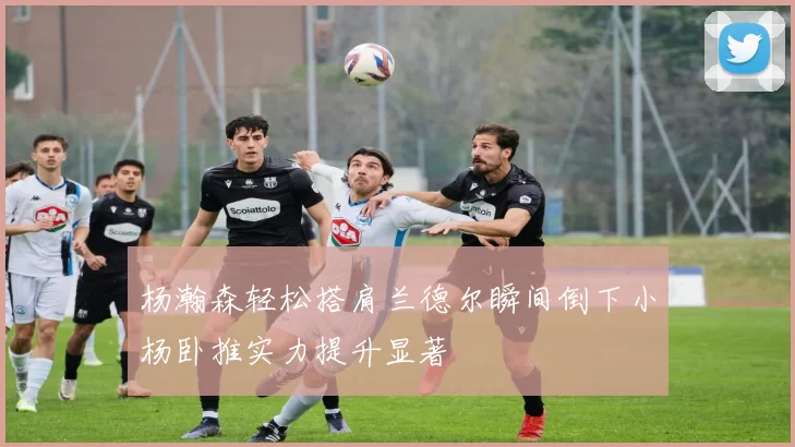 杨瀚森轻松搭肩兰德尔瞬间倒下小杨卧推实力提升显著