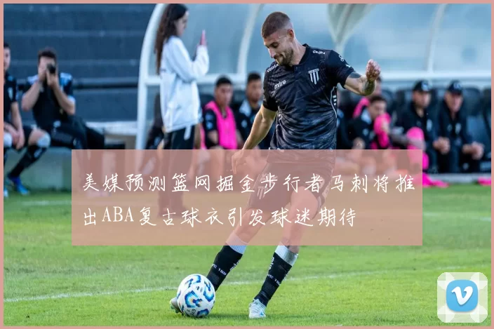 美媒预测篮网掘金步行者马刺将推出ABA复古球衣引发球迷期待
