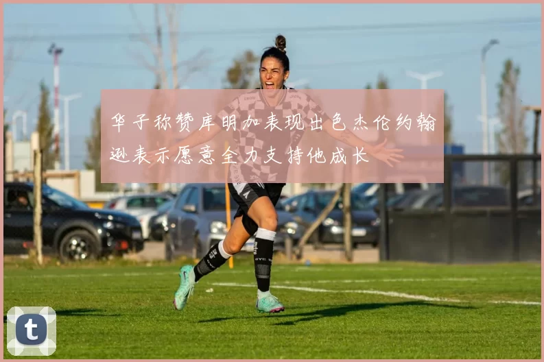 华子称赞库明加表现出色杰伦约翰逊表示愿意全力支持他成长