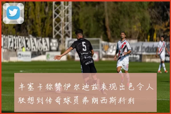 丰塞卡称赞伊尔迪兹表现出色令人联想到传奇球员弗朗西斯科利