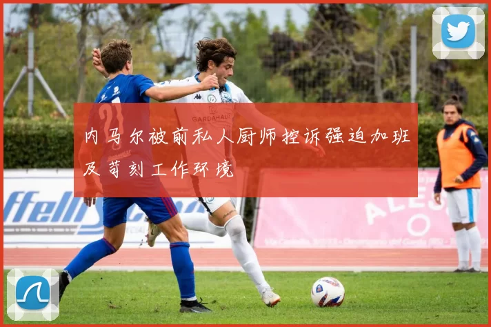 内马尔被前私人厨师控诉强迫加班及苛刻工作环境