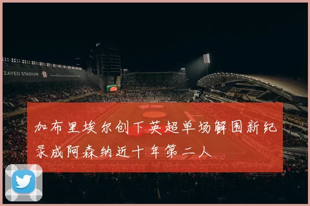 加布里埃尔创下英超单场解围新纪录成阿森纳近十年第二人