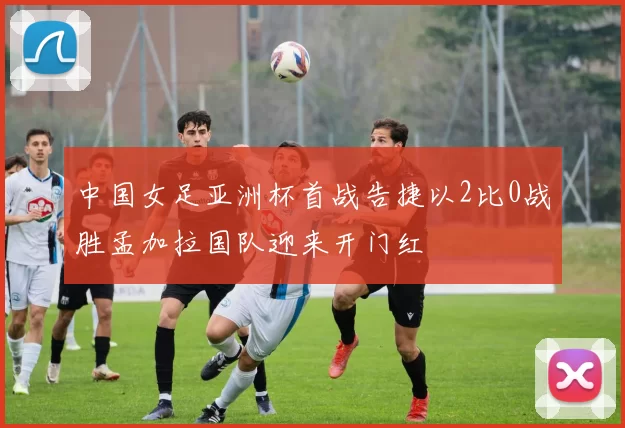 中国女足亚洲杯首战告捷以2比0战胜孟加拉国队迎来开门红