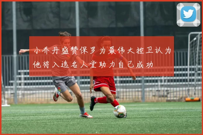小乔丹盛赞保罗为最伟大控卫认为他将入选名人堂助力自己成功