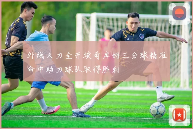 外线火力全开埃奇库姆三分球精准命中助力球队取得胜利