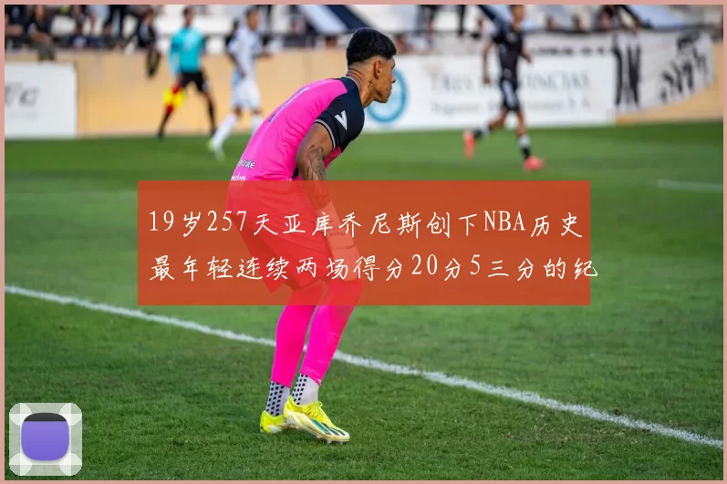19岁257天亚库乔尼斯创下NBA历史最年轻连续两场得分20分5三分的纪录