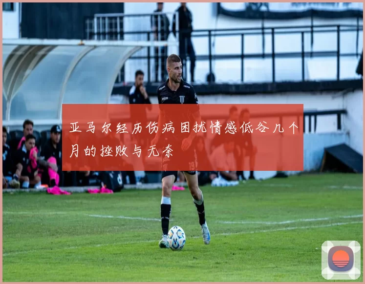 亚马尔经历伤病困扰情感低谷几个月的挫败与无奈